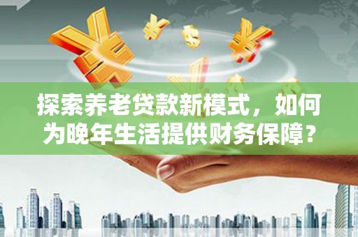 法库探索养老贷款新模式，如何为晚年生活提供财务保障？